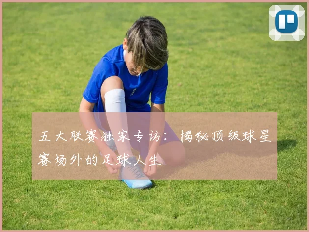 五大联赛独家专访：揭秘顶级球星赛场外的足球人生