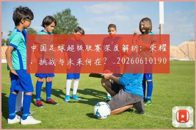中国足球超级联赛深度解析:荣耀、挑战与未来何在?_20260610190319
