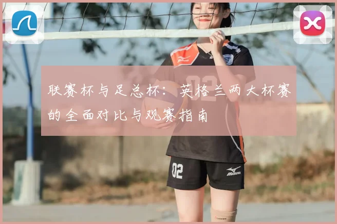 联赛杯与足总杯：英格兰两大杯赛的全面对比与观赛指南