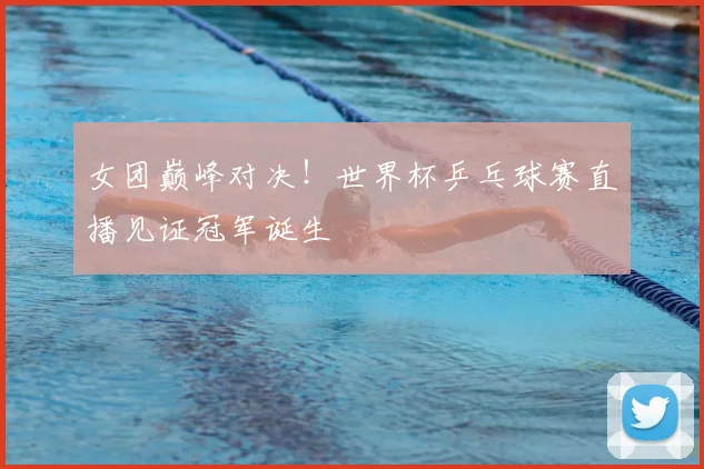女团巅峰对决!世界杯乒乓球赛直播见证冠军诞生