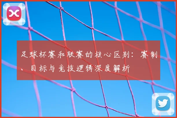 足球杯赛和联赛的核心区别:赛制、目标与竞技逻辑深度解析