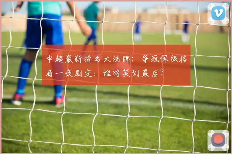 中超最新排名大洗牌：争冠保级格局一夜剧变，谁将笑到最后？
