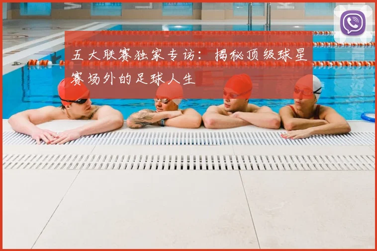 五大联赛独家专访：揭秘顶级球星赛场外的足球人生
