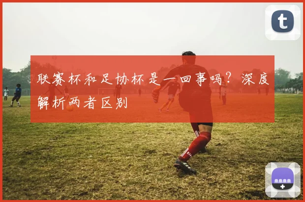 联赛杯和足协杯是一回事吗?深度解析两者区别
