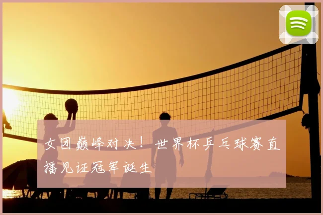 女团巅峰对决！世界杯乒乓球赛直播见证冠军诞生