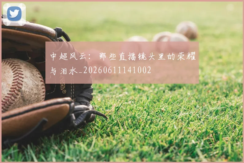 中超风云：那些直播镜头里的荣耀与泪水_20260611141002