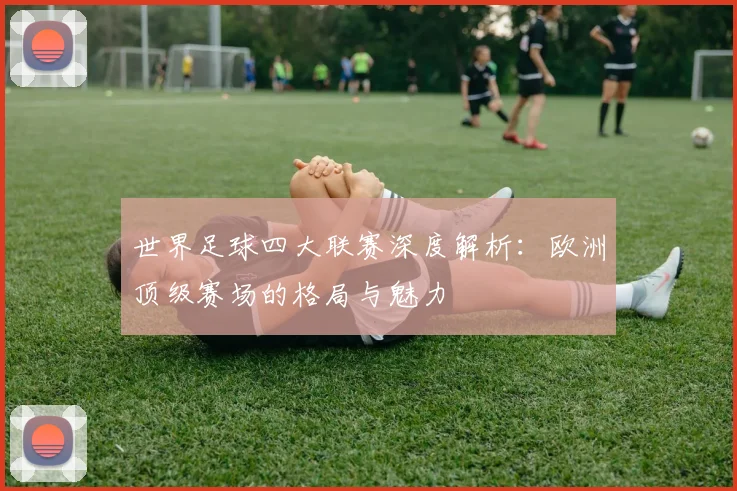 世界足球四大联赛深度解析：欧洲顶级赛场的格局与魅力