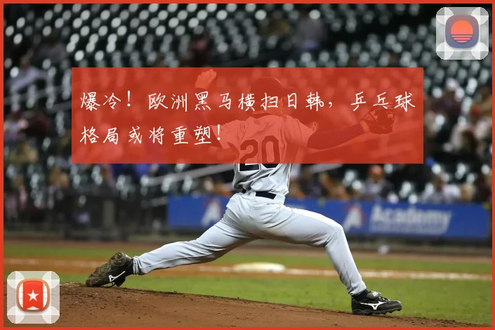 爆冷！欧洲黑马横扫日韩，乒乓球格局或将重塑！